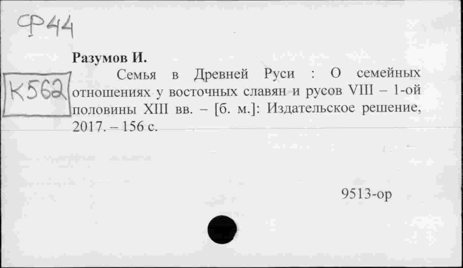 ﻿ср^
Разумов И.
—~—і	Семья в Древней Руси : О семейных
кьбЭч отношениях у восточных славян и русов VIII — 1-ой Іполовиньї XIII вв. - [б. м.]: Издательское решение, 2017,- 156 с.
9513-ор